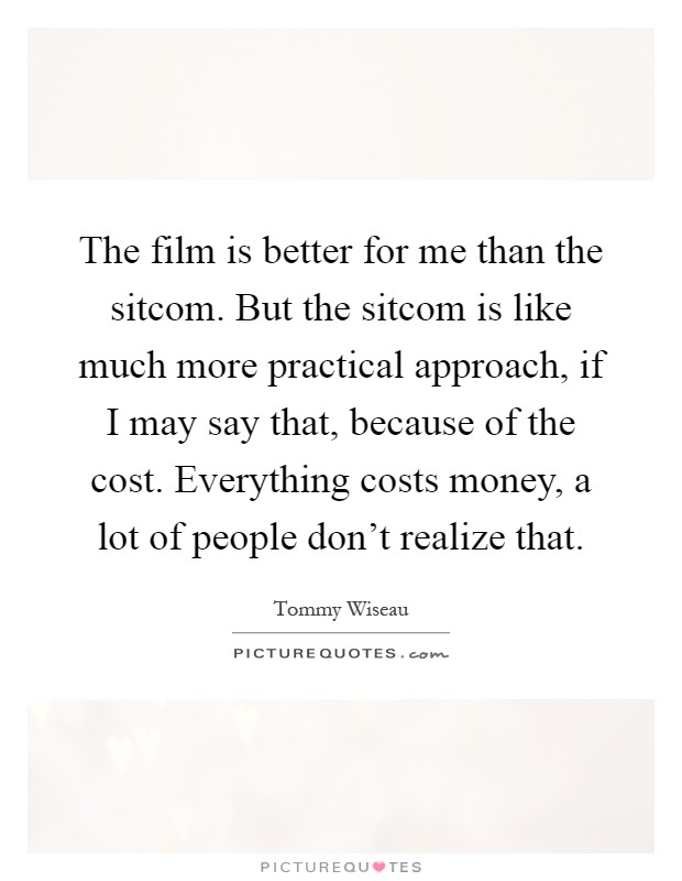 The film is better for me than the sitcom. But the sitcom is like much more practical approach, if I may say that, because of the cost. Everything costs money, a lot of people don't realize that Picture Quote #1