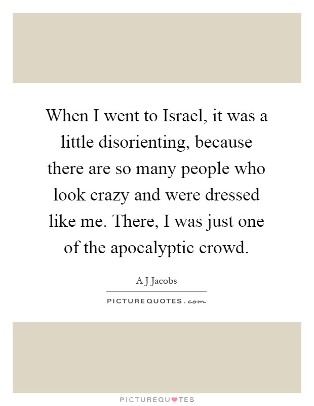 When I went to Israel, it was a little disorienting, because there are so many people who look crazy and were dressed like me. There, I was just one of the apocalyptic crowd Picture Quote #1