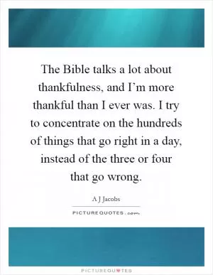 The Bible talks a lot about thankfulness, and I’m more thankful than I ever was. I try to concentrate on the hundreds of things that go right in a day, instead of the three or four that go wrong Picture Quote #1