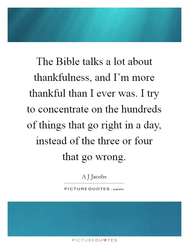 The Bible talks a lot about thankfulness, and I'm more thankful than I ever was. I try to concentrate on the hundreds of things that go right in a day, instead of the three or four that go wrong Picture Quote #1