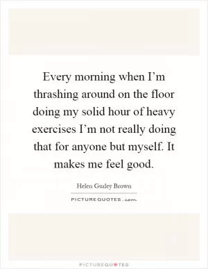 Every morning when I’m thrashing around on the floor doing my solid hour of heavy exercises I’m not really doing that for anyone but myself. It makes me feel good Picture Quote #1