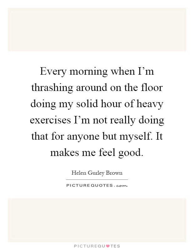 Every morning when I'm thrashing around on the floor doing my solid hour of heavy exercises I'm not really doing that for anyone but myself. It makes me feel good Picture Quote #1