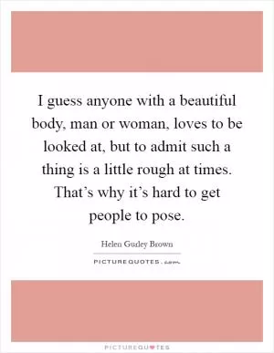 I guess anyone with a beautiful body, man or woman, loves to be looked at, but to admit such a thing is a little rough at times. That’s why it’s hard to get people to pose Picture Quote #1