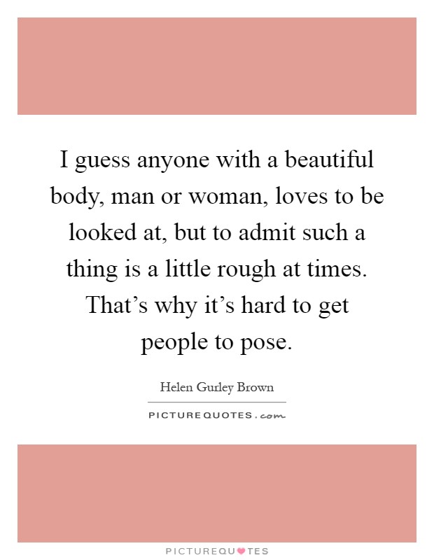 I guess anyone with a beautiful body, man or woman, loves to be looked at, but to admit such a thing is a little rough at times. That's why it's hard to get people to pose Picture Quote #1