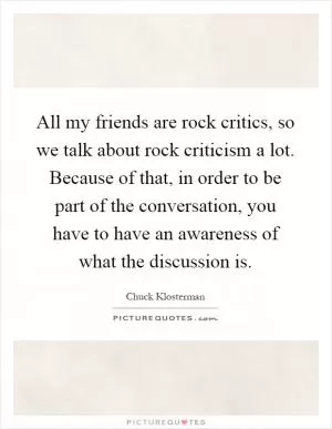 All my friends are rock critics, so we talk about rock criticism a lot. Because of that, in order to be part of the conversation, you have to have an awareness of what the discussion is Picture Quote #1