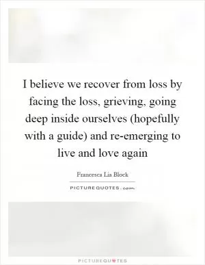 I believe we recover from loss by facing the loss, grieving, going deep inside ourselves (hopefully with a guide) and re-emerging to live and love again Picture Quote #1
