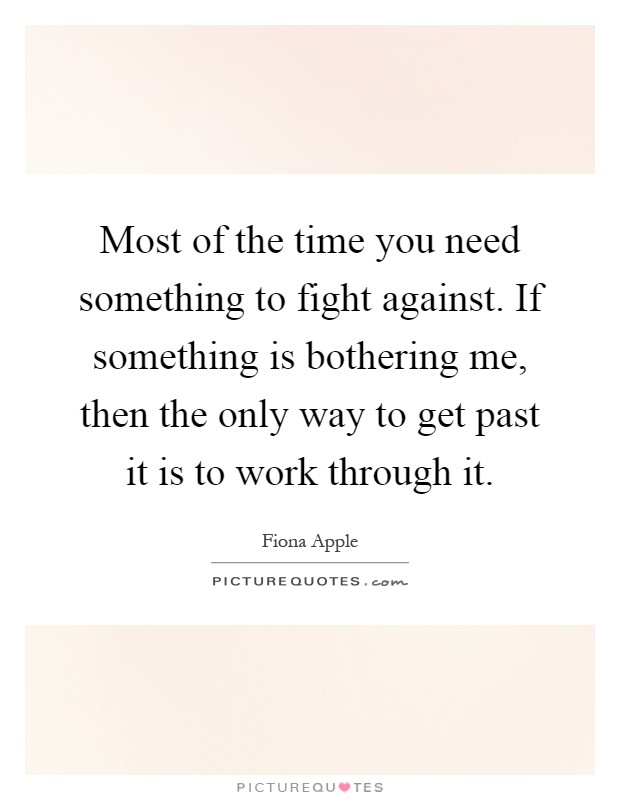 Most of the time you need something to fight against. If something is bothering me, then the only way to get past it is to work through it Picture Quote #1