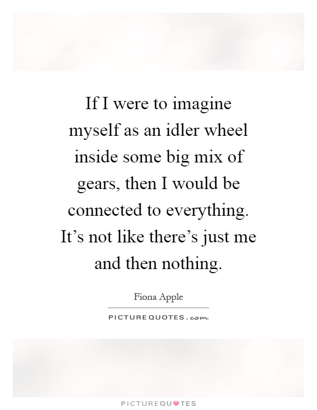 If I were to imagine myself as an idler wheel inside some big mix of gears, then I would be connected to everything. It's not like there's just me and then nothing Picture Quote #1