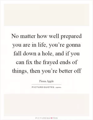 No matter how well prepared you are in life, you’re gonna fall down a hole, and if you can fix the frayed ends of things, then you’re better off Picture Quote #1