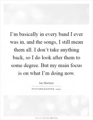 I’m basically in every band I ever was in, and the songs, I still mean them all. I don’t take anything back, so I do look after them to some degree. But my main focus is on what I’m doing now Picture Quote #1