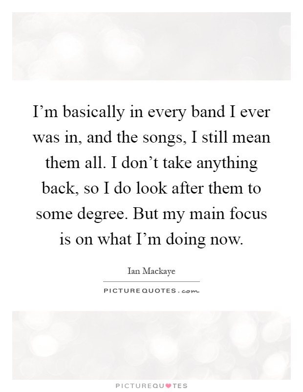 I'm basically in every band I ever was in, and the songs, I still mean them all. I don't take anything back, so I do look after them to some degree. But my main focus is on what I'm doing now Picture Quote #1