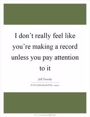 I don’t really feel like you’re making a record unless you pay attention to it Picture Quote #1