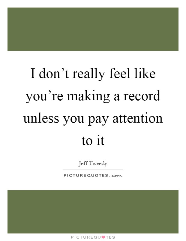 I don't really feel like you're making a record unless you pay attention to it Picture Quote #1