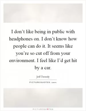 I don’t like being in public with headphones on. I don’t know how people can do it. It seems like you’re so cut off from your environment. I feel like I’d get hit by a car Picture Quote #1