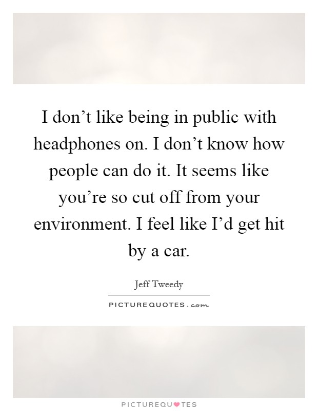 I don't like being in public with headphones on. I don't know how people can do it. It seems like you're so cut off from your environment. I feel like I'd get hit by a car Picture Quote #1