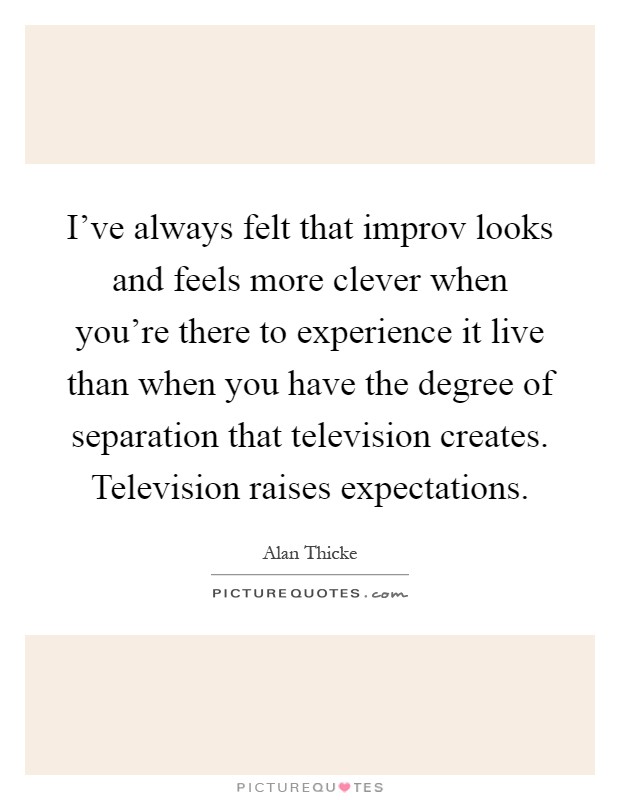 I've always felt that improv looks and feels more clever when you're there to experience it live than when you have the degree of separation that television creates. Television raises expectations Picture Quote #1