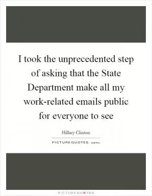 I took the unprecedented step of asking that the State Department make all my work-related emails public for everyone to see Picture Quote #1