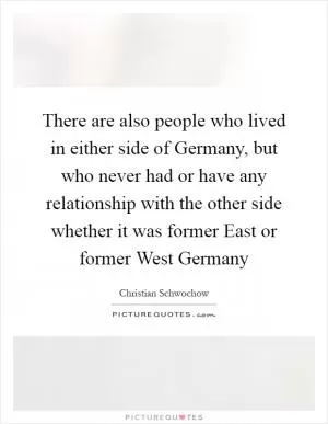 There are also people who lived in either side of Germany, but who never had or have any relationship with the other side whether it was former East or former West Germany Picture Quote #1