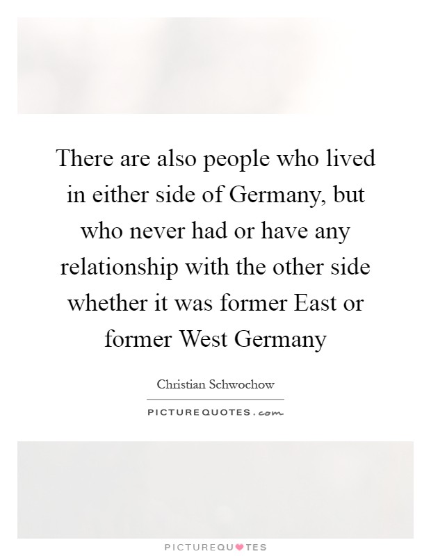 There are also people who lived in either side of Germany, but who never had or have any relationship with the other side whether it was former East or former West Germany Picture Quote #1