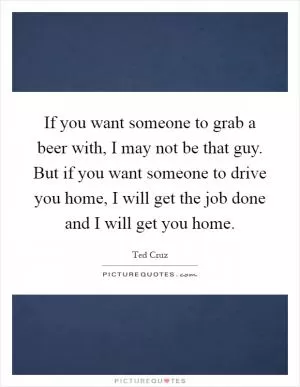 If you want someone to grab a beer with, I may not be that guy. But if you want someone to drive you home, I will get the job done and I will get you home Picture Quote #1