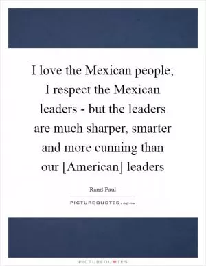 I love the Mexican people; I respect the Mexican leaders - but the leaders are much sharper, smarter and more cunning than our [American] leaders Picture Quote #1