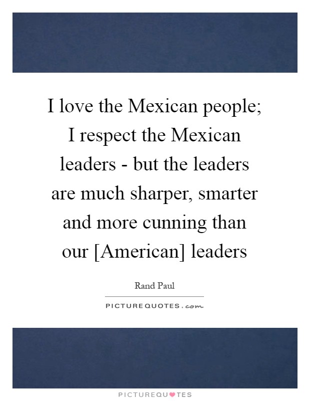 I love the Mexican people; I respect the Mexican leaders - but the leaders are much sharper, smarter and more cunning than our [American] leaders Picture Quote #1