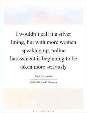 I wouldn’t call it a silver lining, but with more women speaking up, online harassment is beginning to be taken more seriously Picture Quote #1