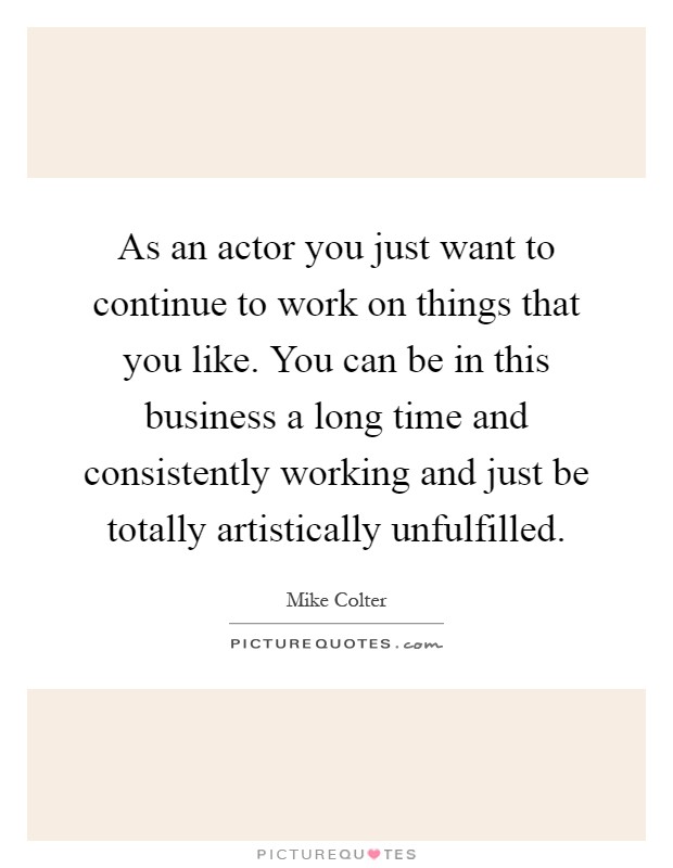 As an actor you just want to continue to work on things that you like. You can be in this business a long time and consistently working and just be totally artistically unfulfilled Picture Quote #1