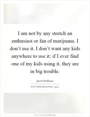 I am not by any stretch an enthusiast or fan of marijuana. I don’t use it. I don’t want any kids anywhere to use it; if I ever find one of my kids using it, they are in big trouble Picture Quote #1