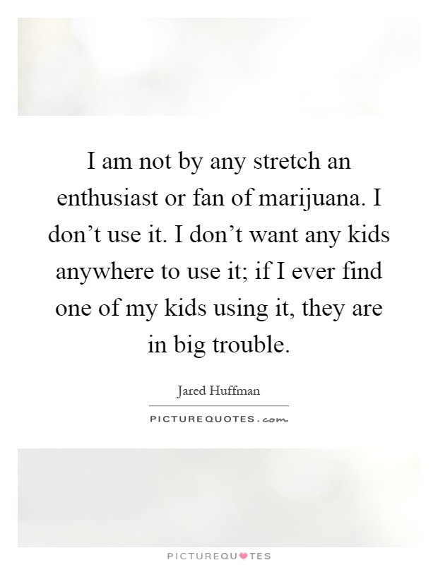 I am not by any stretch an enthusiast or fan of marijuana. I don't use it. I don't want any kids anywhere to use it; if I ever find one of my kids using it, they are in big trouble Picture Quote #1