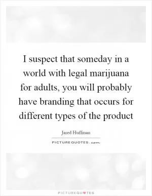I suspect that someday in a world with legal marijuana for adults, you will probably have branding that occurs for different types of the product Picture Quote #1