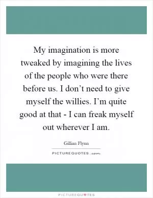 My imagination is more tweaked by imagining the lives of the people who were there before us. I don’t need to give myself the willies. I’m quite good at that - I can freak myself out wherever I am Picture Quote #1
