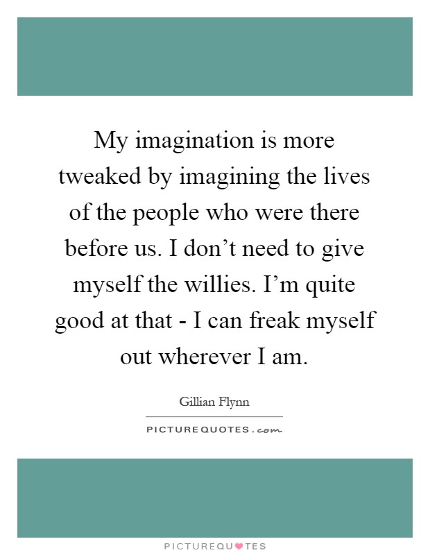 My imagination is more tweaked by imagining the lives of the people who were there before us. I don't need to give myself the willies. I'm quite good at that - I can freak myself out wherever I am Picture Quote #1