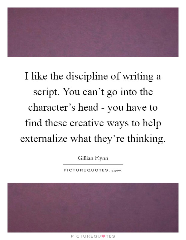 I like the discipline of writing a script. You can't go into the character's head - you have to find these creative ways to help externalize what they're thinking Picture Quote #1