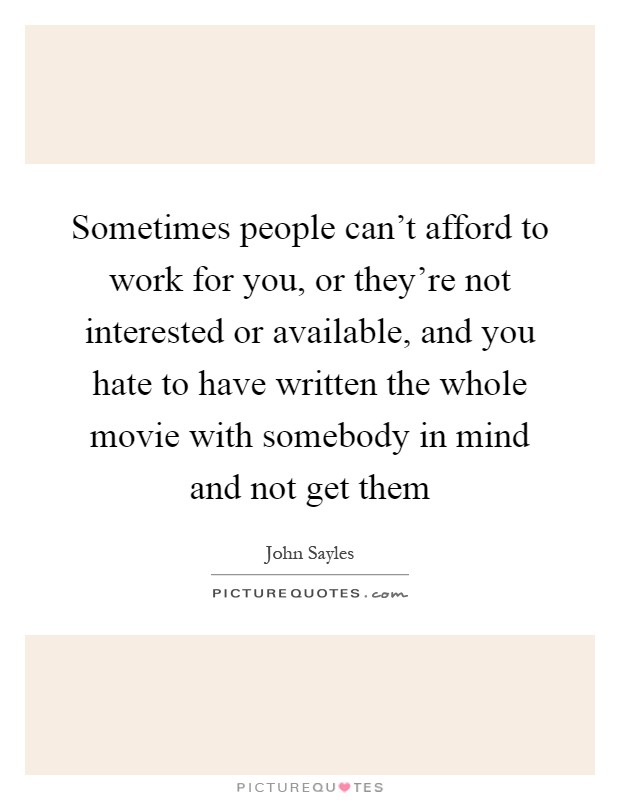 Sometimes people can't afford to work for you, or they're not interested or available, and you hate to have written the whole movie with somebody in mind and not get them Picture Quote #1