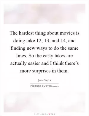 The hardest thing about movies is doing take 12, 13, and 14, and finding new ways to do the same lines. So the early takes are actually easier and I think there’s more surprises in them Picture Quote #1