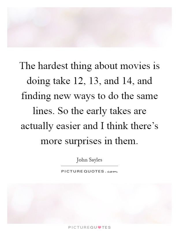 The hardest thing about movies is doing take 12, 13, and 14, and finding new ways to do the same lines. So the early takes are actually easier and I think there's more surprises in them Picture Quote #1
