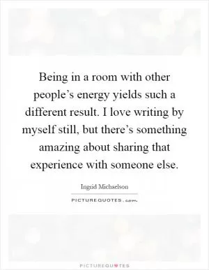 Being in a room with other people’s energy yields such a different result. I love writing by myself still, but there’s something amazing about sharing that experience with someone else Picture Quote #1