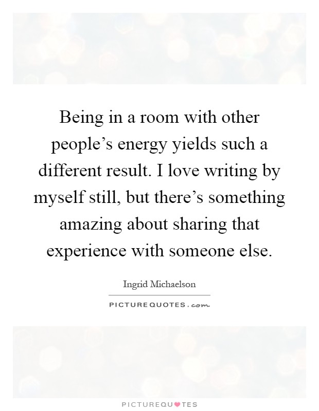 Being in a room with other people's energy yields such a different result. I love writing by myself still, but there's something amazing about sharing that experience with someone else Picture Quote #1