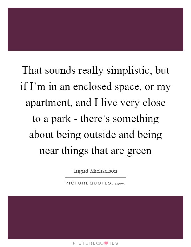 That sounds really simplistic, but if I'm in an enclosed space, or my apartment, and I live very close to a park - there's something about being outside and being near things that are green Picture Quote #1