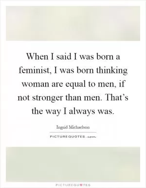 When I said I was born a feminist, I was born thinking woman are equal to men, if not stronger than men. That’s the way I always was Picture Quote #1
