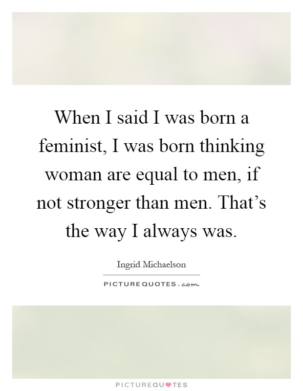 When I said I was born a feminist, I was born thinking woman are equal to men, if not stronger than men. That's the way I always was Picture Quote #1
