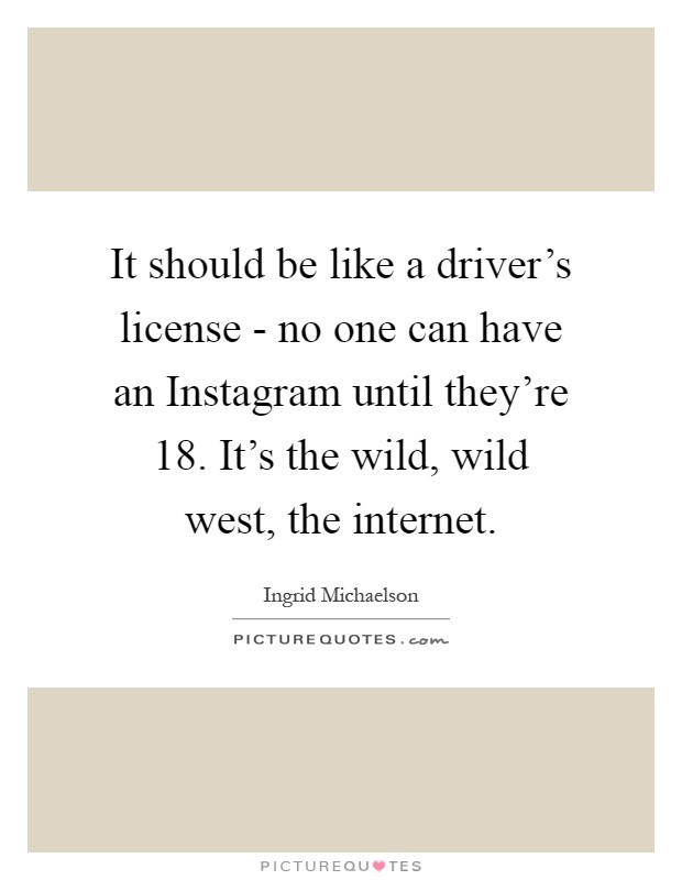 It should be like a driver's license - no one can have an Instagram until they're 18. It's the wild, wild west, the internet Picture Quote #1