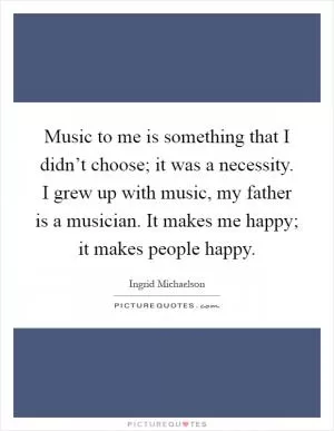 Music to me is something that I didn’t choose; it was a necessity. I grew up with music, my father is a musician. It makes me happy; it makes people happy Picture Quote #1