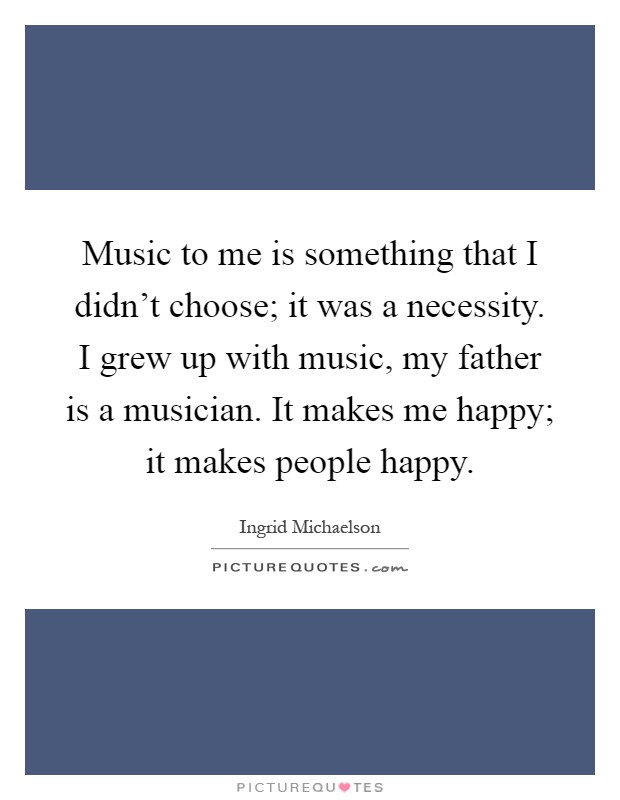 Music to me is something that I didn't choose; it was a necessity. I grew up with music, my father is a musician. It makes me happy; it makes people happy Picture Quote #1