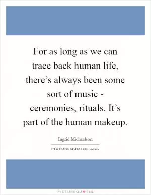 For as long as we can trace back human life, there’s always been some sort of music - ceremonies, rituals. It’s part of the human makeup Picture Quote #1