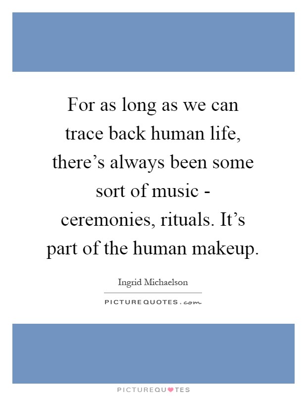 For as long as we can trace back human life, there's always been some sort of music - ceremonies, rituals. It's part of the human makeup Picture Quote #1