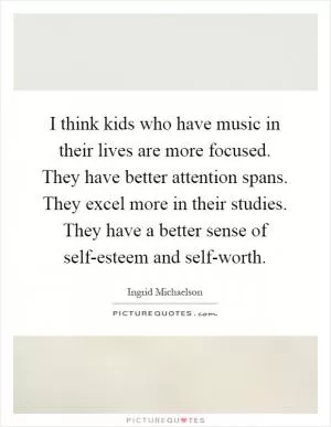 I think kids who have music in their lives are more focused. They have better attention spans. They excel more in their studies. They have a better sense of self-esteem and self-worth Picture Quote #1