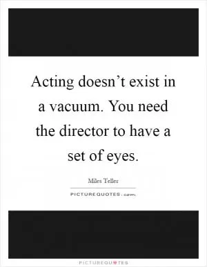 Acting doesn’t exist in a vacuum. You need the director to have a set of eyes Picture Quote #1