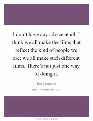 I don’t have any advice at all. I think we all make the films that reflect the kind of people we are; we all make such different films. There’s not just one way of doing it Picture Quote #1